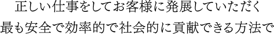 正しい仕事をしてお客様に発展していただく最も安全で効率的で社会的に貢献できる方法で